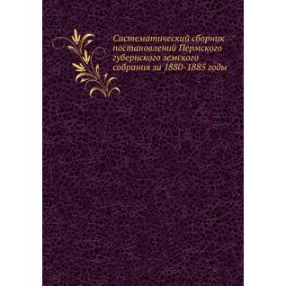 Систематический сборник постановлений Пермского губернского земского собрания за 1880-1885 годы